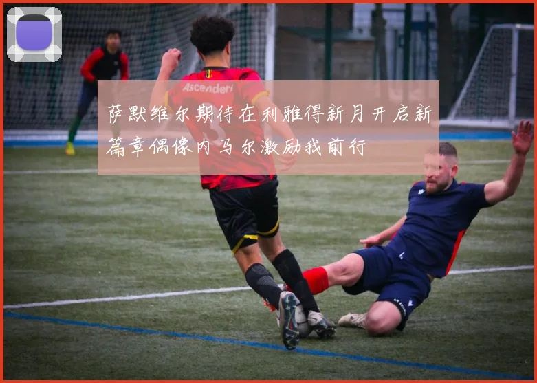 萨默维尔期待在利雅得新月开启新篇章偶像内马尔激励我前行