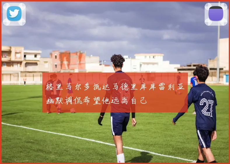格里马尔多抵达马德里库库雷利亚幽默调侃希望他远离自己