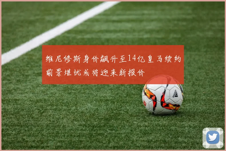 维尼修斯身价飙升至14亿皇马续约前景堪忧或将迎来新报价