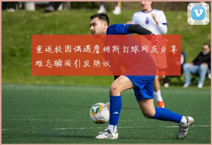 重返校园偶遇詹姆斯打球网友分享难忘瞬间引发热议