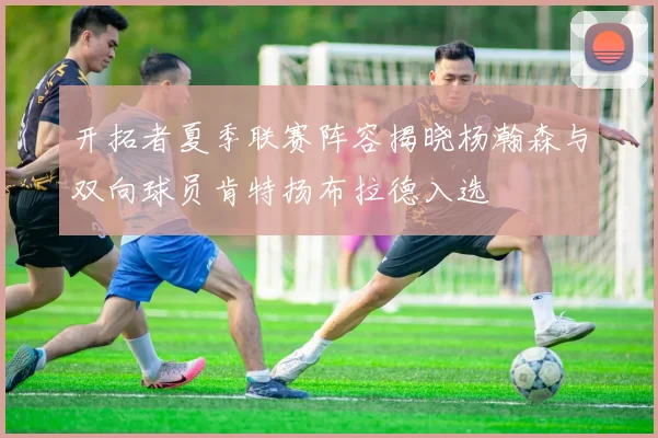开拓者夏季联赛阵容揭晓杨瀚森与双向球员肯特扬布拉德入选