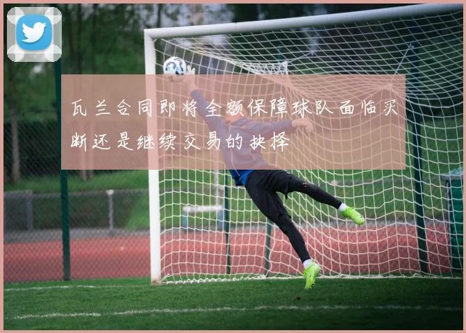 瓦兰合同即将全额保障球队面临买断还是继续交易的抉择