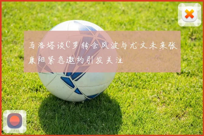 马洛塔谈C罗转会风波与尤文未来张康阳紧急邀约引发关注