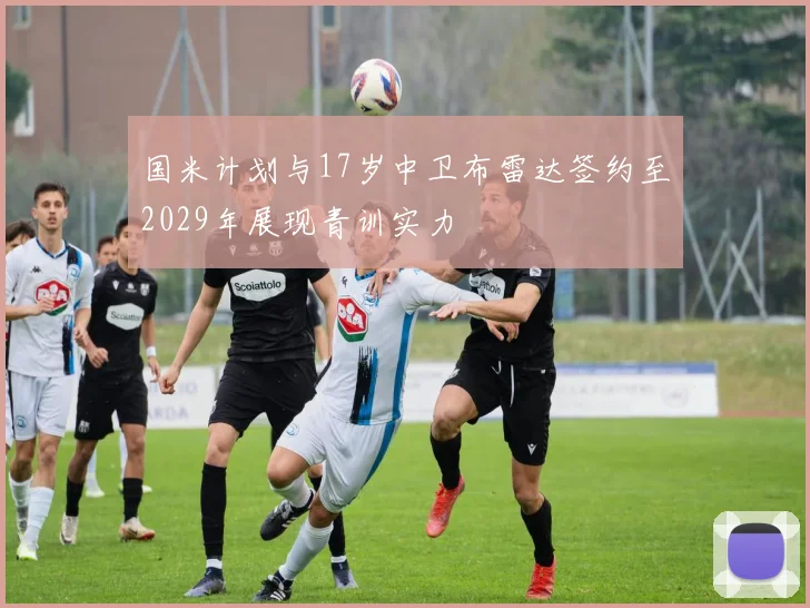 国米计划与17岁中卫布雷达签约至2029年展现青训实力