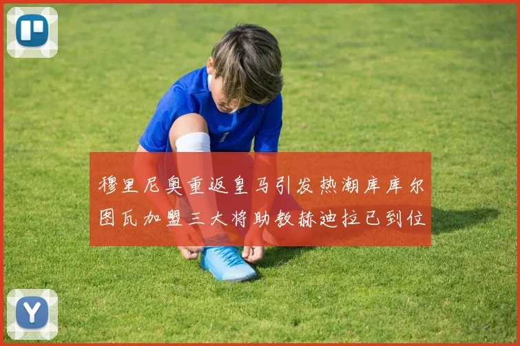 穆里尼奥重返皇马引发热潮库库尔图瓦加盟三大将助教赫迪拉已到位