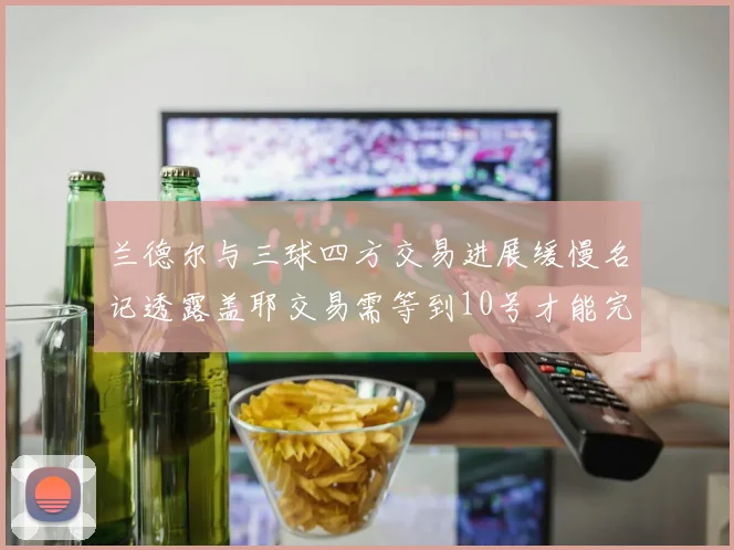 兰德尔与三球四方交易进展缓慢名记透露盖耶交易需等到10号才能完成
