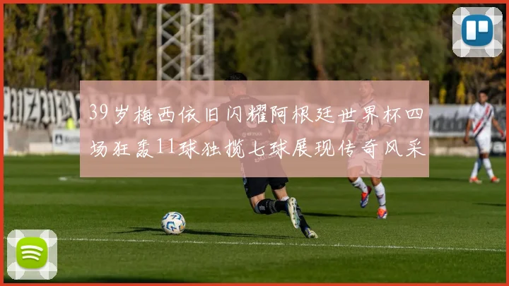 39岁梅西依旧闪耀阿根廷世界杯四场狂轰11球独揽七球展现传奇风采