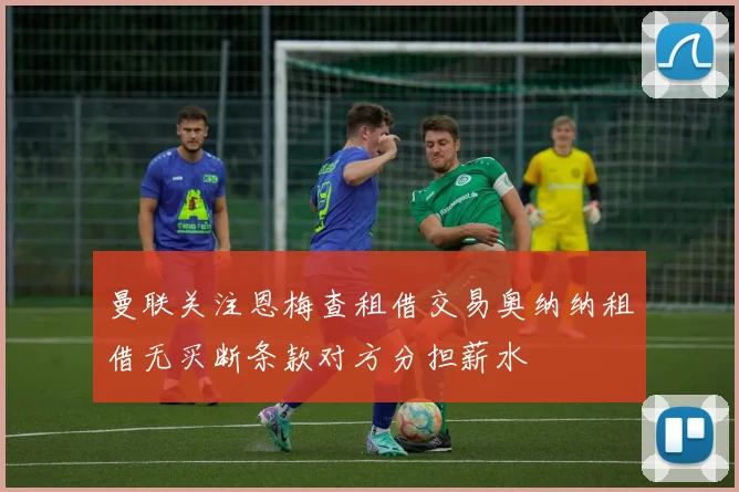 曼联关注恩梅查租借交易奥纳纳租借无买断条款对方分担薪水
