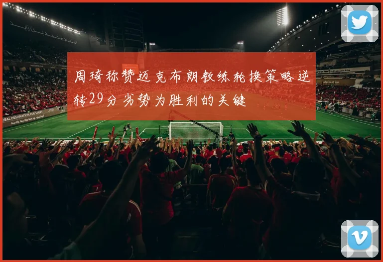 周琦称赞迈克布朗教练轮换策略逆转29分劣势为胜利的关键