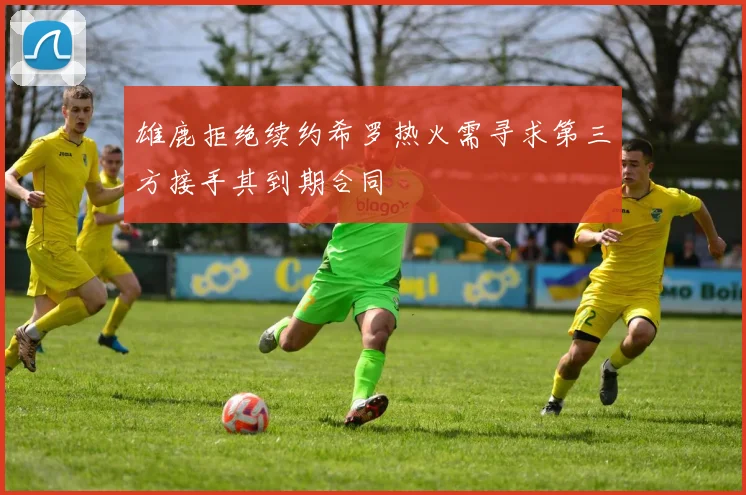 雄鹿拒绝续约希罗热火需寻求第三方接手其到期合同