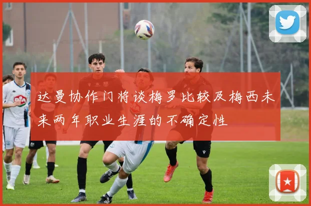 达曼协作门将谈梅罗比较及梅西未来两年职业生涯的不确定性