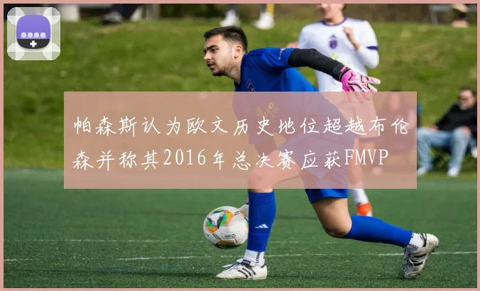 帕森斯认为欧文历史地位超越布伦森并称其2016年总决赛应获FMVP